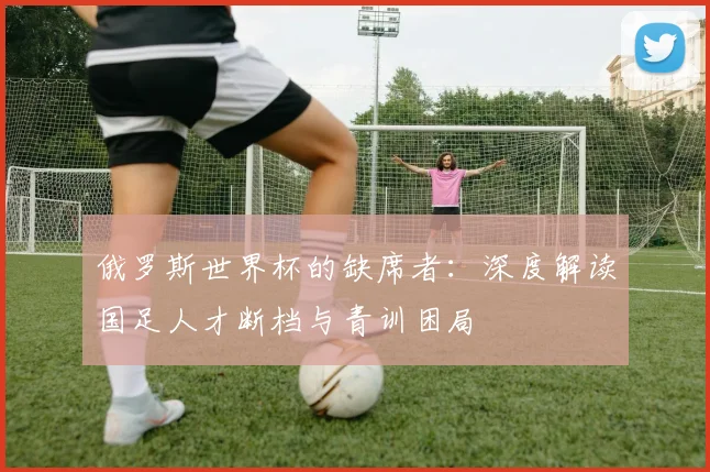 俄罗斯世界杯的缺席者：深度解读国足人才断档与青训困局