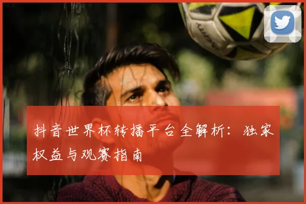 抖音世界杯转播平台全解析：独家权益与观赛指南
