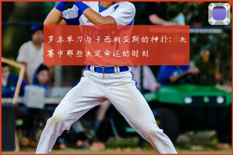 罗本单刀与卡西利亚斯的神扑：决赛中那些决定命运的时刻