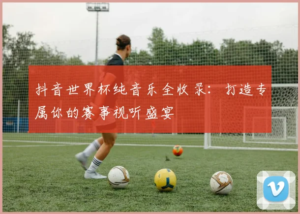 抖音世界杯纯音乐全收录：打造专属你的赛事视听盛宴