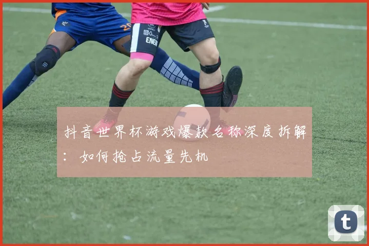 抖音世界杯游戏爆款名称深度拆解：如何抢占流量先机