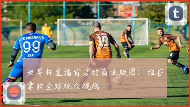 世界杯直播背后的商业版图：谁在掌控全球观众视线