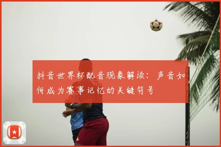 抖音世界杯配音现象解读：声音如何成为赛事记忆的关键符号