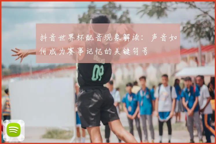 抖音世界杯配音现象解读：声音如何成为赛事记忆的关键符号