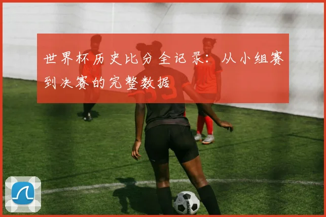 世界杯历史比分全记录：从小组赛到决赛的完整数据