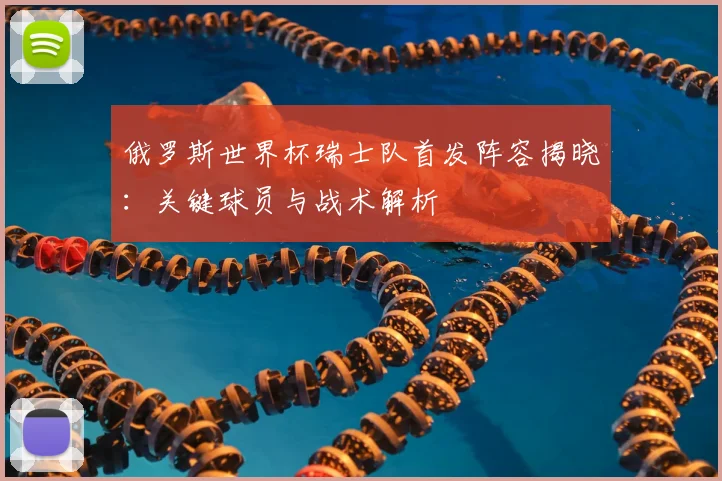 俄罗斯世界杯瑞士队首发阵容揭晓：关键球员与战术解析
