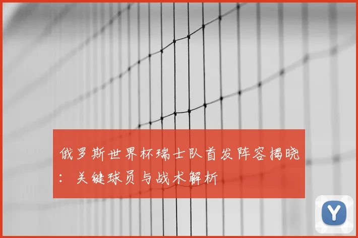俄罗斯世界杯瑞士队首发阵容揭晓：关键球员与战术解析