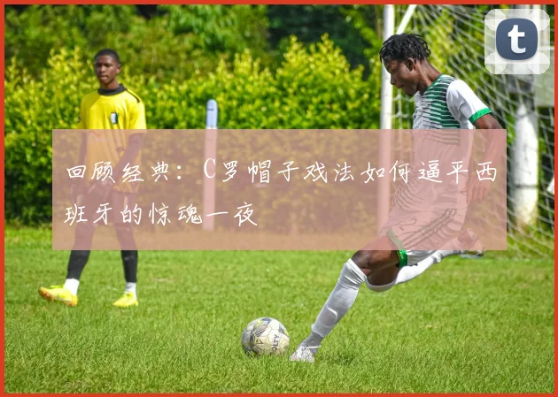 回顾经典：C罗帽子戏法如何逼平西班牙的惊魂一夜